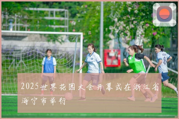 2025世界花园大会开幕式在浙江省海宁市举行