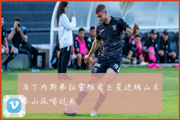 马丁内斯弗拉霍维奇巨星连线山东泰山压哨过关