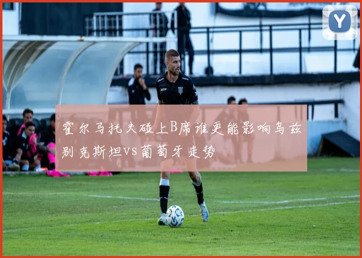 霍尔马托夫碰上B席谁更能影响乌兹别克斯坦vs葡萄牙走势