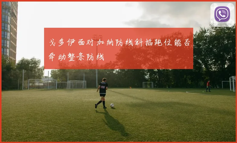 戈多伊面对加纳防线斜插跑位能否牵动整条防线