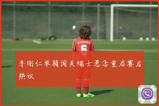 李刚仁单骑闯关瑞士悬念重启赛后热议