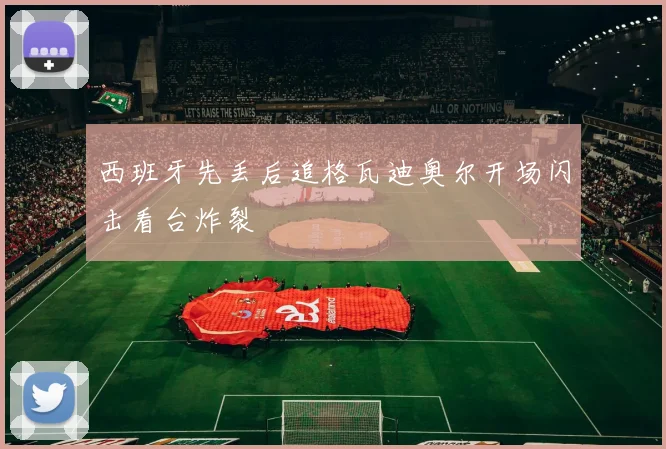 西班牙先丢后追格瓦迪奥尔开场闪击看台炸裂