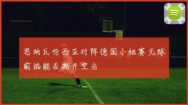 恩纳瓦伦西亚对阵德国小组赛无球前插能否撕开空当
