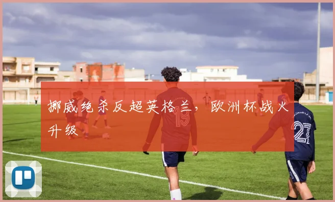 挪威绝杀反超英格兰，欧洲杯战火升级
