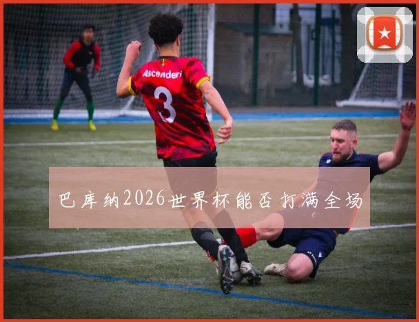 巴库纳2026世界杯能否打满全场