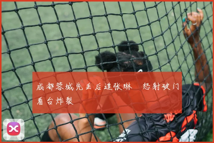成都蓉城先丢后追张琳芃怒射破门看台炸裂