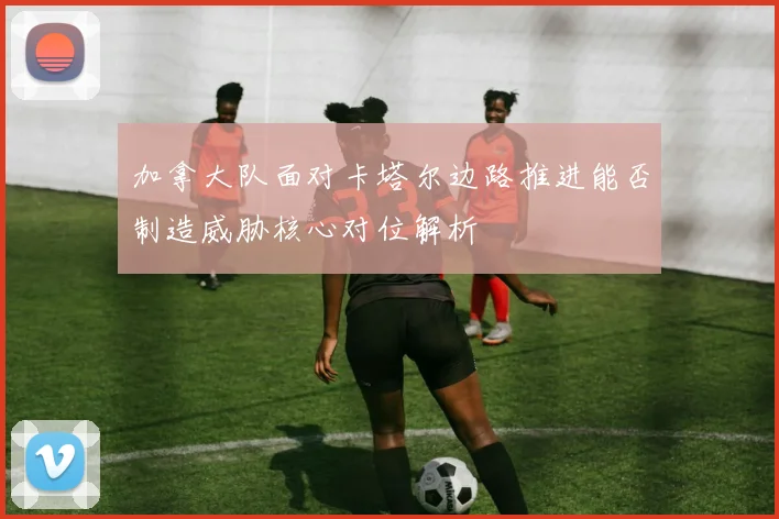 加拿大队面对卡塔尔边路推进能否制造威胁核心对位解析
