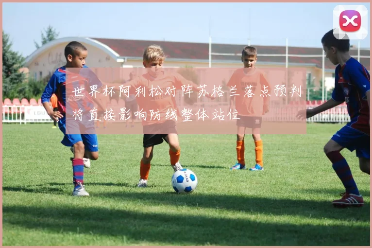 世界杯阿利松对阵苏格兰落点预判将直接影响防线整体站位