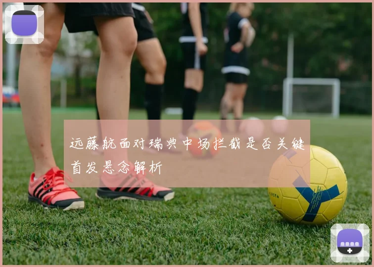 远藤航面对瑞典中场拦截是否关键首发悬念解析