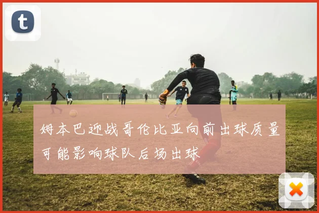 姆本巴迎战哥伦比亚向前出球质量可能影响球队后场出球