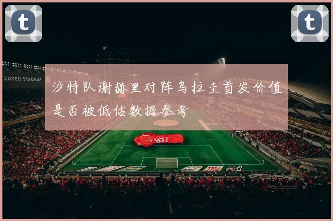 沙特队谢赫里对阵乌拉圭首发价值是否被低估数据参考
