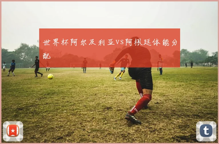 世界杯阿尔及利亚vs阿根廷体能分配