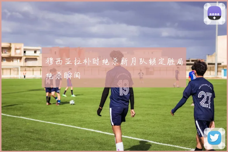 穆西亚拉补时绝杀新月队锁定胜局绝杀瞬间