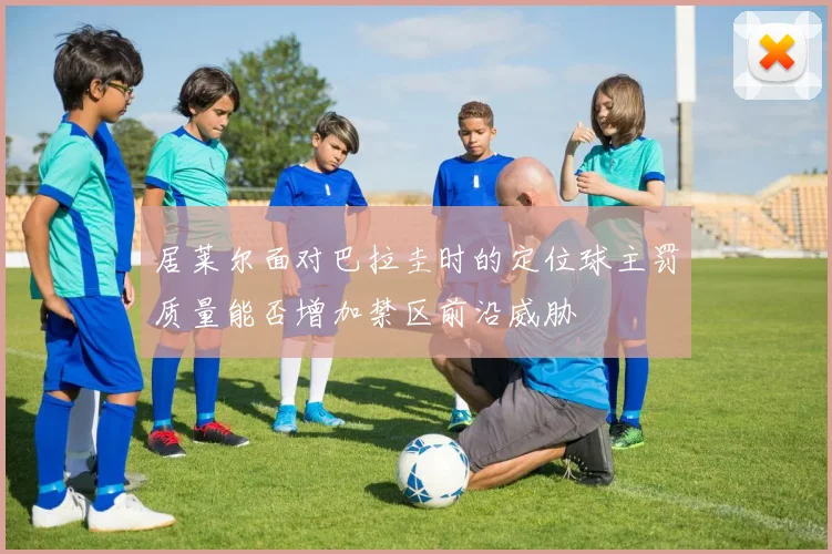 居莱尔面对巴拉圭时的定位球主罚质量能否增加禁区前沿威胁