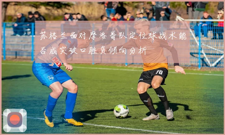 苏格兰面对摩洛哥队定位球战术能否成突破口胜负倾向分析