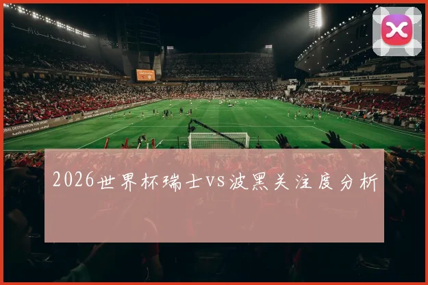 2026世界杯瑞士vs波黑关注度分析