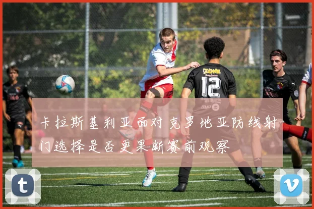 卡拉斯基利亚面对克罗地亚防线射门选择是否更果断赛前观察