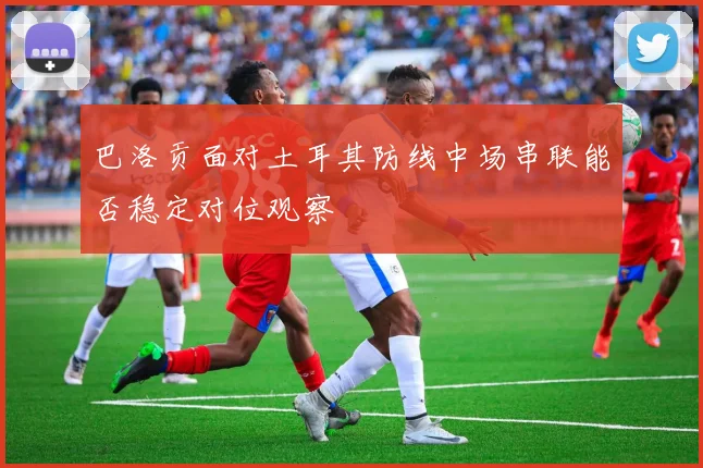 巴洛贡面对土耳其防线中场串联能否稳定对位观察