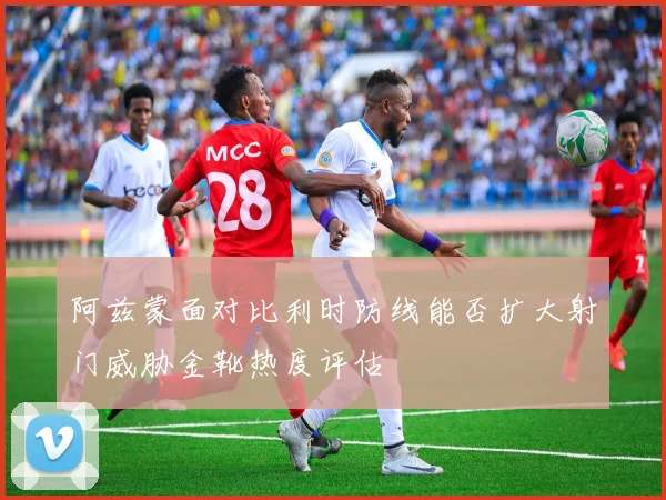 阿兹蒙面对比利时防线能否扩大射门威胁金靴热度评估