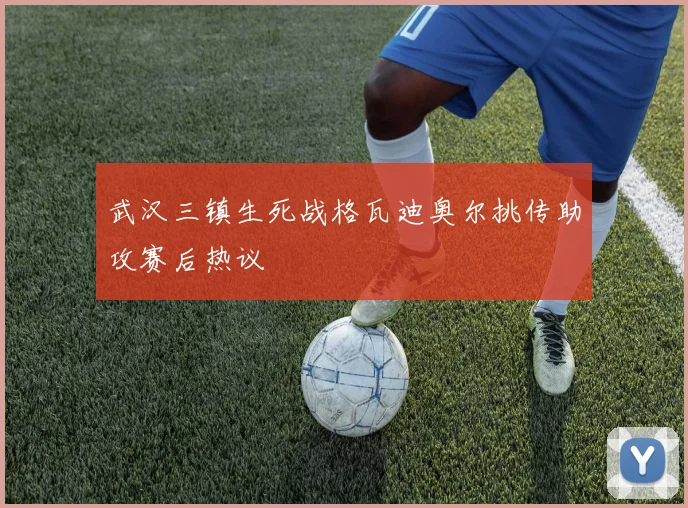 武汉三镇生死战格瓦迪奥尔挑传助攻赛后热议