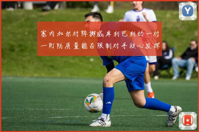 塞内加尔对阵挪威库利巴利的一对一盯防质量能否限制对手核心发挥