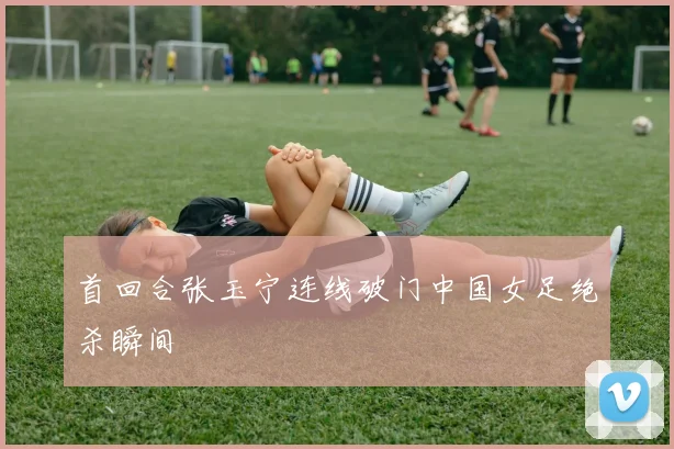首回合张玉宁连线破门中国女足绝杀瞬间