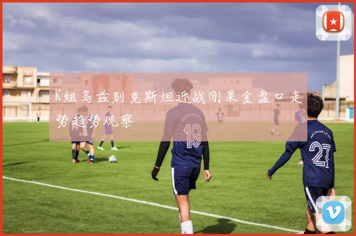 K组乌兹别克斯坦迎战刚果金盘口走势趋势观察