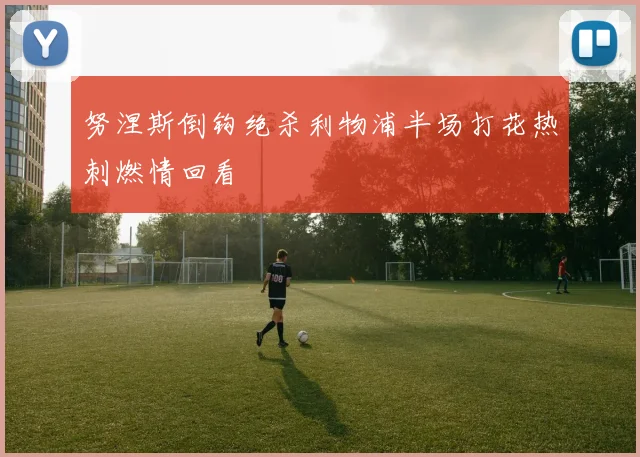 努涅斯倒钩绝杀利物浦半场打花热刺燃情回看
