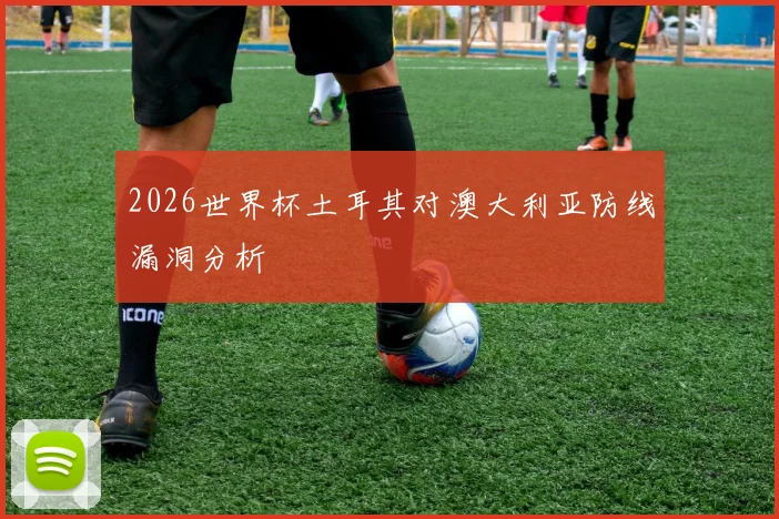 2026世界杯土耳其对澳大利亚防线漏洞分析