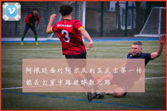 阿根廷面对阿尔及利亚反击第一传能否打穿中路进球数思路