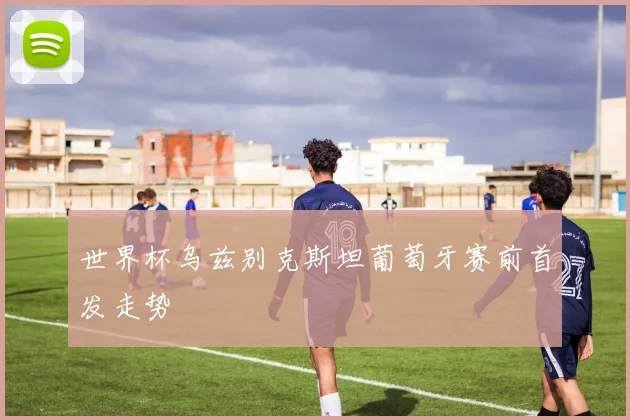 世界杯乌兹别克斯坦葡萄牙赛前首发走势