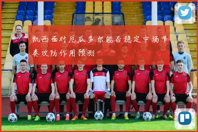 凯西面对厄瓜多尔能否稳定中场节奏攻防作用预测