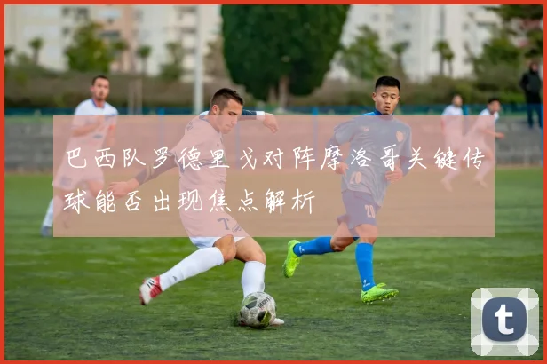 巴西队罗德里戈对阵摩洛哥关键传球能否出现焦点解析