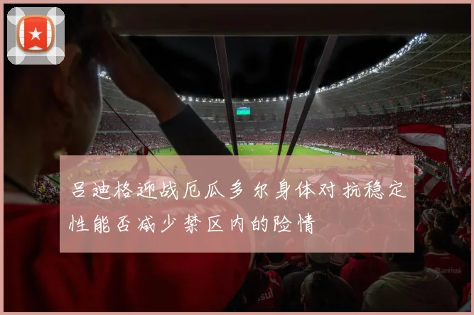 吕迪格迎战厄瓜多尔身体对抗稳定性能否减少禁区内的险情