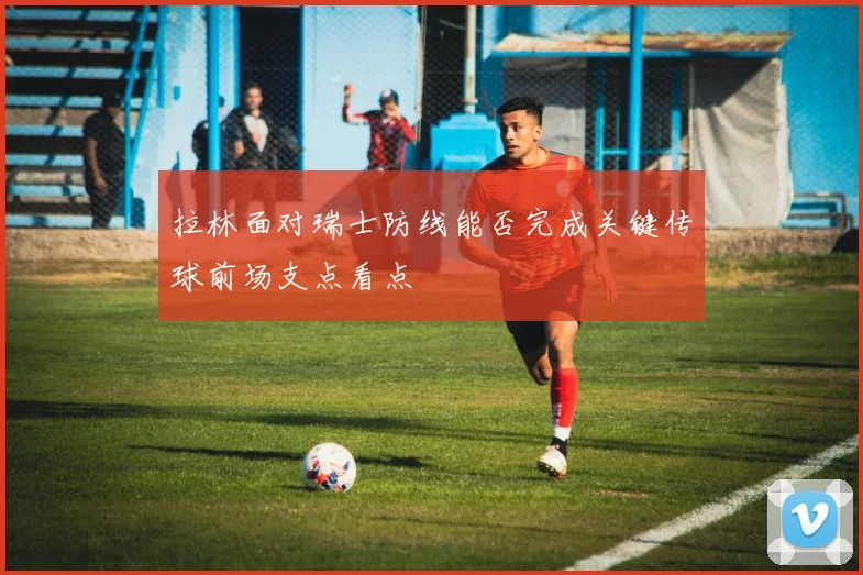 拉林面对瑞士防线能否完成关键传球前场支点看点