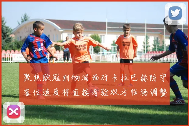 聚焦欧冠利物浦面对卡拉巴赫防守落位速度将直接考验双方临场调整