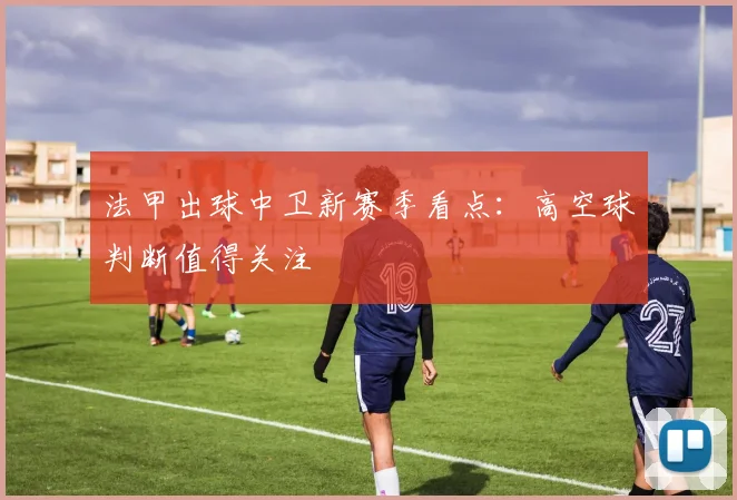 法甲出球中卫新赛季看点：高空球判断值得关注