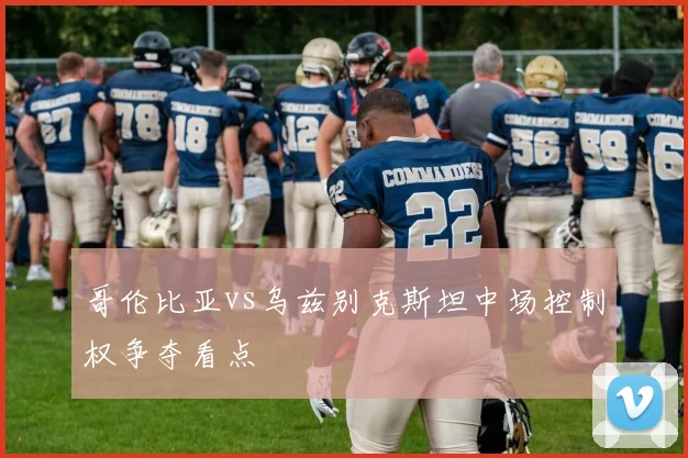 哥伦比亚vs乌兹别克斯坦中场控制权争夺看点