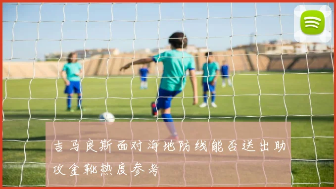 吉马良斯面对海地防线能否送出助攻金靴热度参考