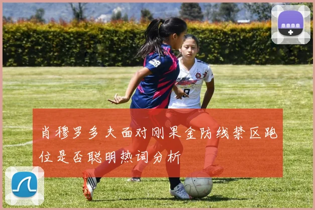 肖穆罗多夫面对刚果金防线禁区跑位是否聪明热词分析