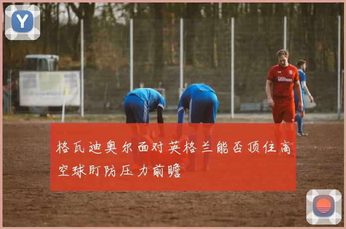 格瓦迪奥尔面对英格兰能否顶住高空球盯防压力前瞻