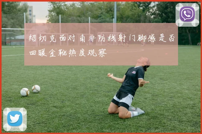 绍切克面对南非防线射门脚感是否回暖金靴热度观察