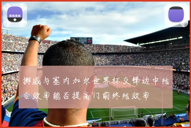 挪威与塞内加尔世界杯交锋边中结合效率能否提高门前终结效率