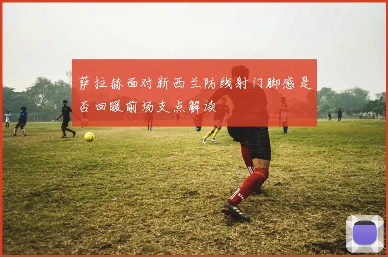 萨拉赫面对新西兰防线射门脚感是否回暖前场支点解读