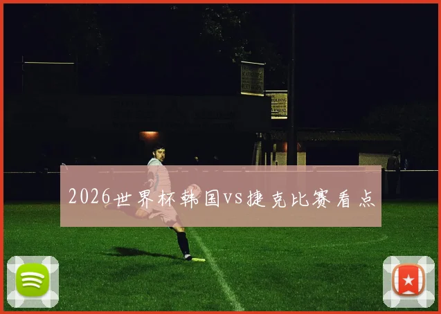 2026世界杯韩国vs捷克比赛看点