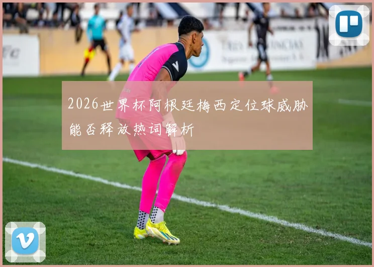 2026世界杯阿根廷梅西定位球威胁能否释放热词解析