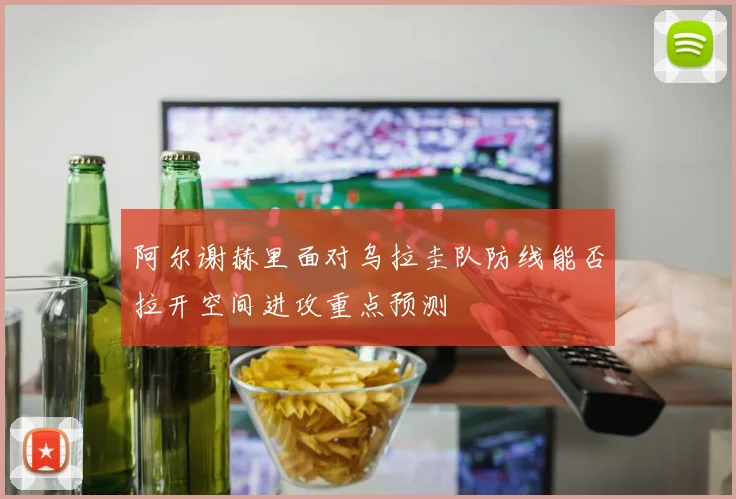 阿尔谢赫里面对乌拉圭队防线能否拉开空间进攻重点预测