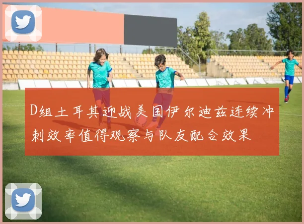 D组土耳其迎战美国伊尔迪兹连续冲刺效率值得观察与队友配合效果