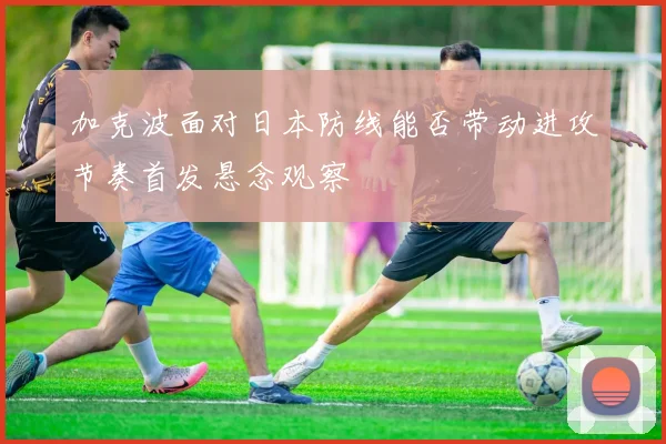加克波面对日本防线能否带动进攻节奏首发悬念观察