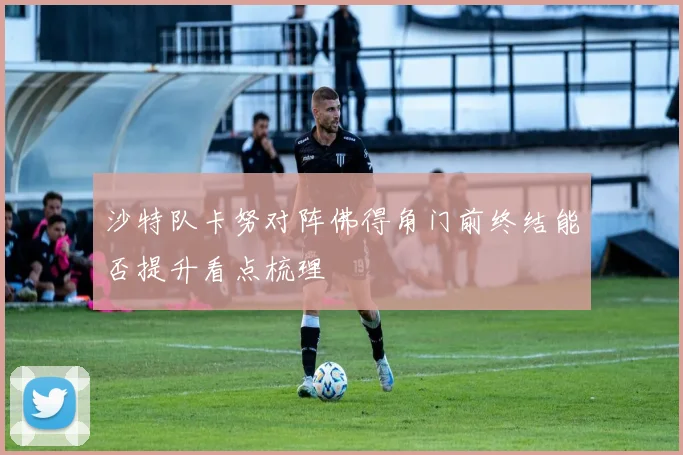沙特队卡努对阵佛得角门前终结能否提升看点梳理